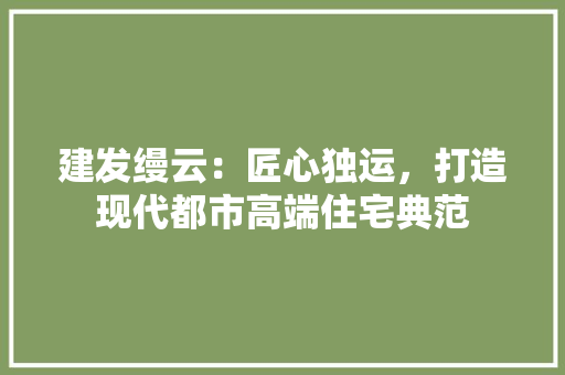 建发缦云：匠心独运，打造现代都市高端住宅典范