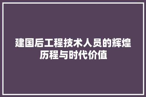建国后工程技术人员的辉煌历程与时代价值
