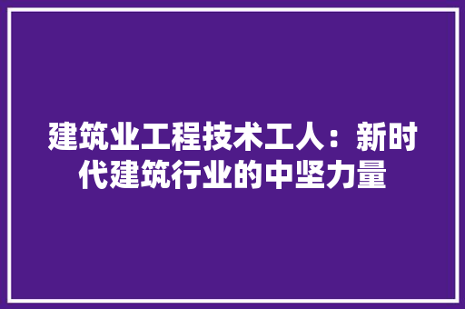 建筑业工程技术工人：新时代建筑行业的中坚力量