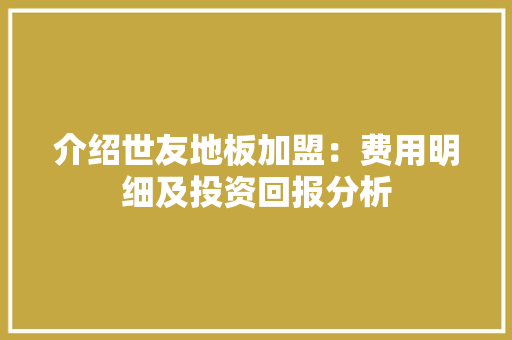 介绍世友地板加盟：费用明细及投资回报分析 家居装修