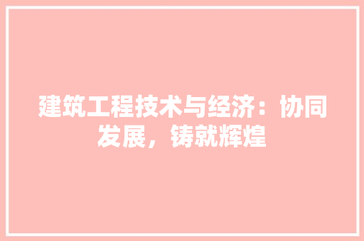 建筑工程技术与经济：协同发展，铸就辉煌