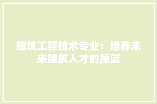 建筑工程技术专业：培养未来建筑人才的摇篮
