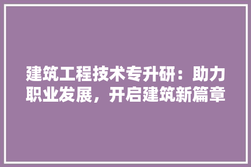 建筑工程技术专升研：助力职业发展，开启建筑新篇章
