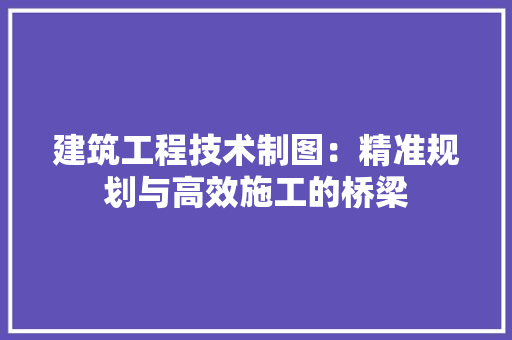 建筑工程技术制图：精准规划与高效施工的桥梁