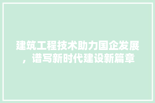 建筑工程技术助力国企发展，谱写新时代建设新篇章