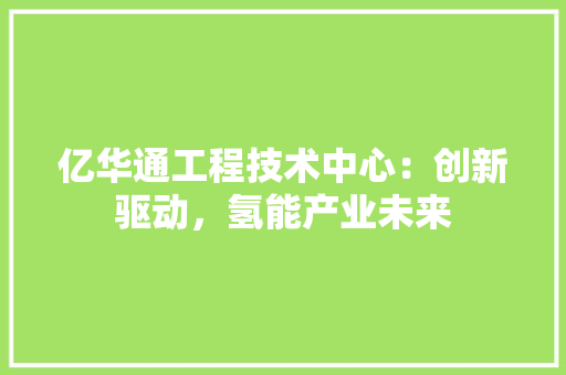 亿华通工程技术中心：创新驱动，氢能产业未来 家居装修