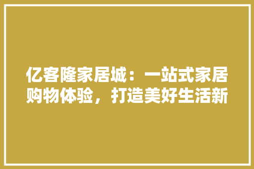 亿客隆家居城：一站式家居购物体验，打造美好生活新天地 家居装修