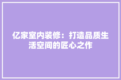 亿家室内装修：打造品质生活空间的匠心之作 家居装修