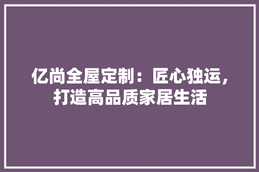 亿尚全屋定制：匠心独运，打造高品质家居生活 家居装修