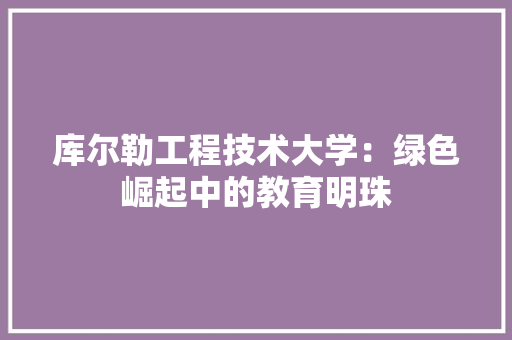 库尔勒工程技术大学：绿色崛起中的教育明珠