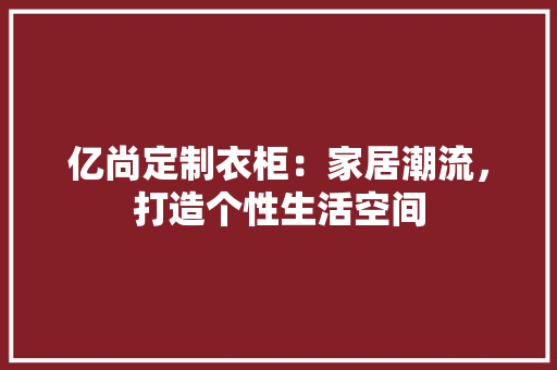 亿尚定制衣柜：家居潮流，打造个性生活空间 家居装修