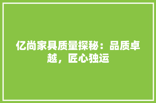 亿尚家具质量探秘：品质卓越，匠心独运 家居装修