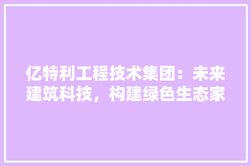亿特利工程技术集团：未来建筑科技，构建绿色生态家园 家居装修