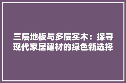三层地板与多层实木：探寻现代家居建材的绿色新选择 木雕艺术