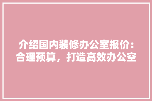 介绍国内装修办公室报价：合理预算，打造高效办公空间 家居装修