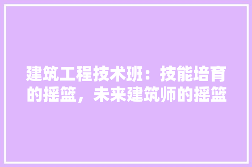 建筑工程技术班：技能培育的摇篮，未来建筑师的摇篮 中式风格装饰