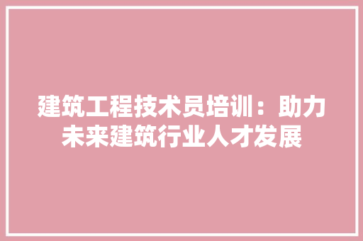 建筑工程技术员培训：助力未来建筑行业人才发展
