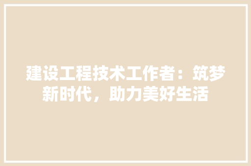 建设工程技术工作者：筑梦新时代，助力美好生活