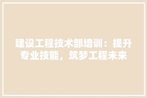 建设工程技术部培训：提升专业技能，筑梦工程未来 中式风格装饰