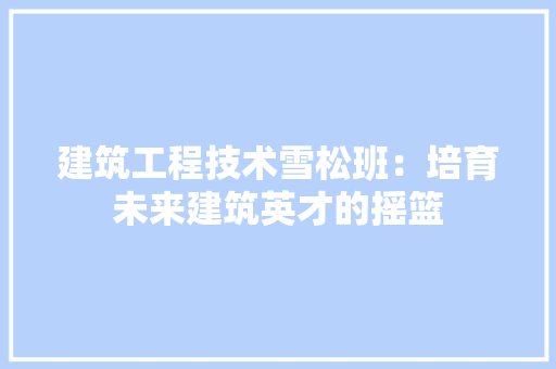 建筑工程技术雪松班：培育未来建筑英才的摇篮