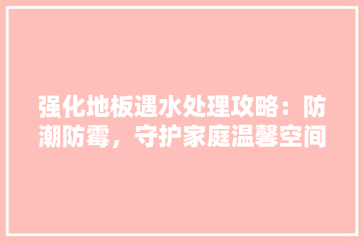 强化地板遇水处理攻略：防潮防霉，守护家庭温馨空间