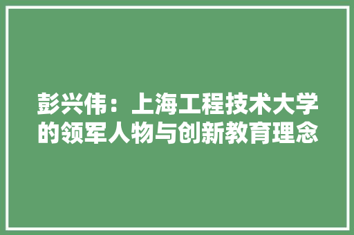 彭兴伟：上海工程技术大学的领军人物与创新教育理念的践行者 中式风格装饰