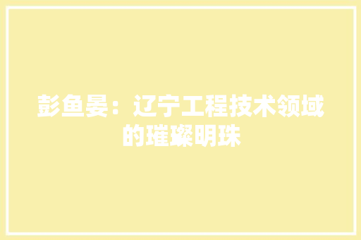 彭鱼晏：辽宁工程技术领域的璀璨明珠 中式风格装饰