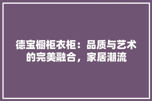 德宝橱柜衣柜：品质与艺术的完美融合，家居潮流 中式风格装饰