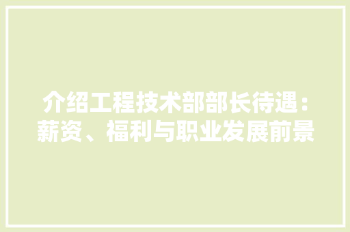 介绍工程技术部部长待遇：薪资、福利与职业发展前景 家居装修