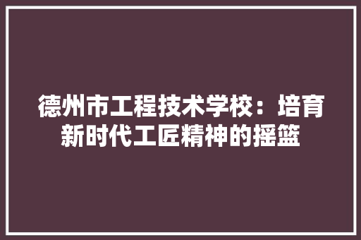 德州市工程技术学校：培育新时代工匠精神的摇篮 中式风格装饰