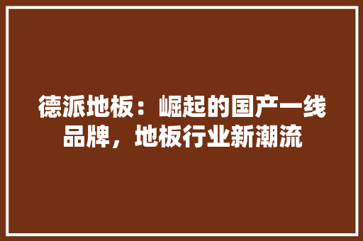 德派地板：崛起的国产一线品牌，地板行业新潮流 中式风格装饰