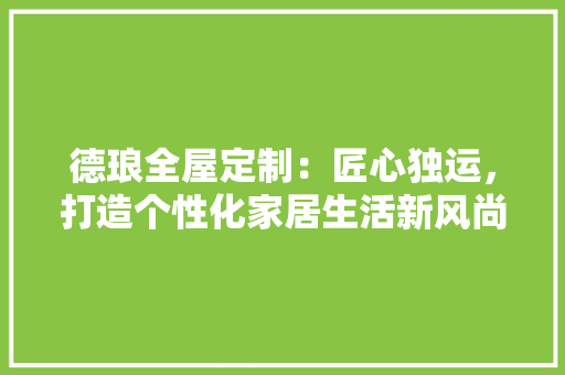 德琅全屋定制：匠心独运，打造个性化家居生活新风尚 中式风格装饰