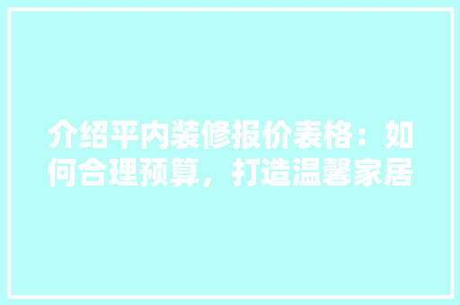 介绍平内装修报价表格：如何合理预算，打造温馨家居 家居装修