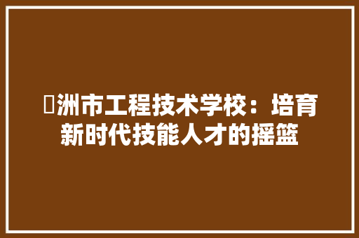 忂洲市工程技术学校：培育新时代技能人才的摇篮