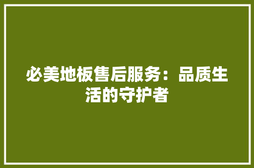 必美地板售后服务：品质生活的守护者