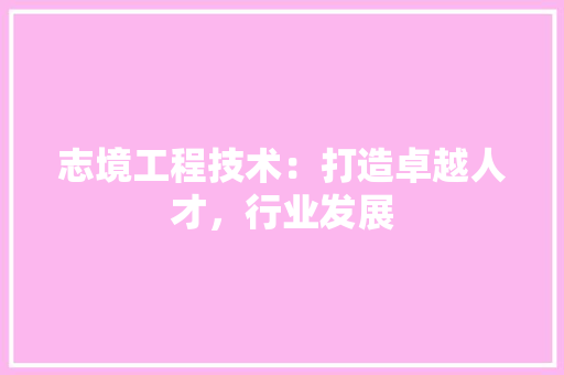 志境工程技术：打造卓越人才，行业发展 中式风格装饰