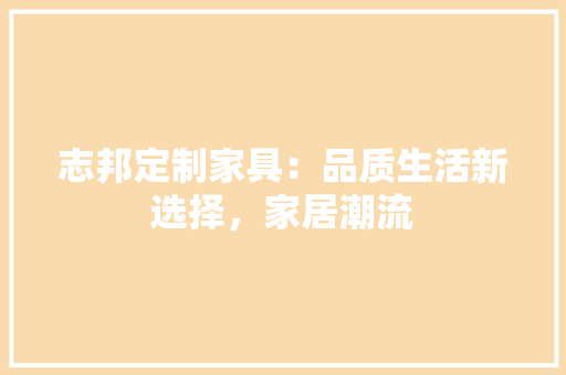 志邦定制家具：品质生活新选择，家居潮流