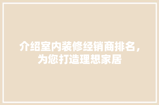 介绍室内装修经销商排名，为您打造理想家居 家居装修