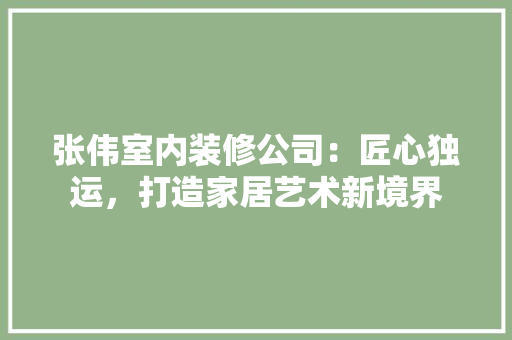 张伟室内装修公司：匠心独运，打造家居艺术新境界 中式风格装饰