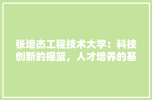张培杰工程技术大学：科技创新的摇篮，人才培养的基地
