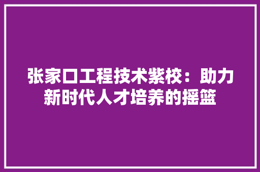 张家口工程技术紫校：助力新时代人才培养的摇篮