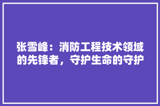 张雪峰：消防工程技术领域的先锋者，守护生命的守护神