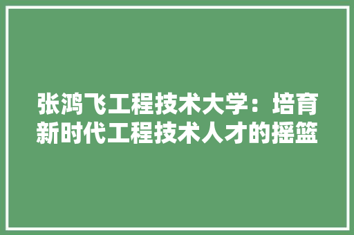 张鸿飞工程技术大学：培育新时代工程技术人才的摇篮 中式风格装饰