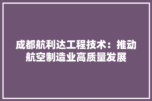成都航利达工程技术：推动航空制造业高质量发展 中式风格装饰