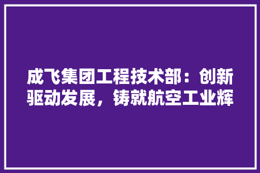 成飞集团工程技术部：创新驱动发展，铸就航空工业辉煌
