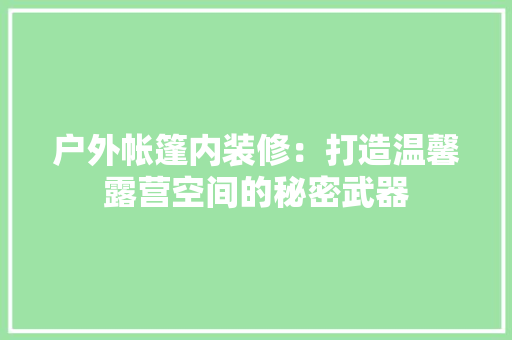 户外帐篷内装修：打造温馨露营空间的秘密武器