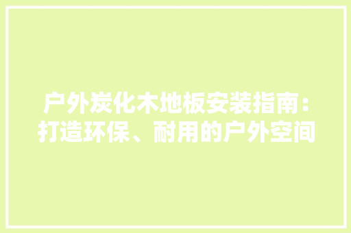 户外炭化木地板安装指南：打造环保、耐用的户外空间 中式风格装饰