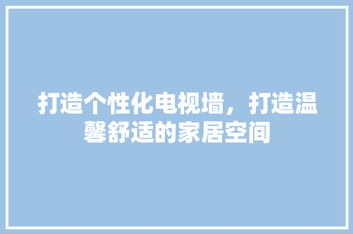 打造个性化电视墙，打造温馨舒适的家居空间 室内设计