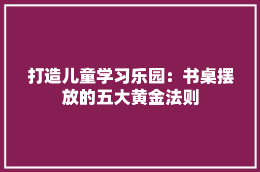 打造儿童学习乐园：书桌摆放的五大黄金法则