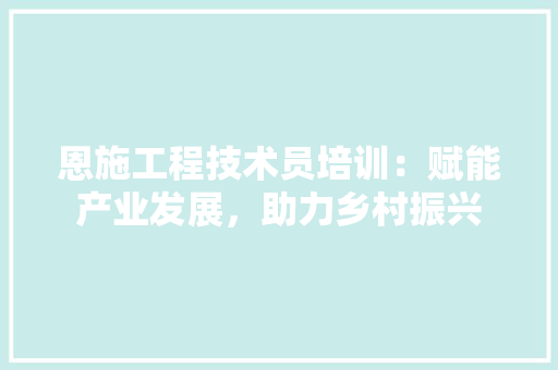 恩施工程技术员培训：赋能产业发展，助力乡村振兴